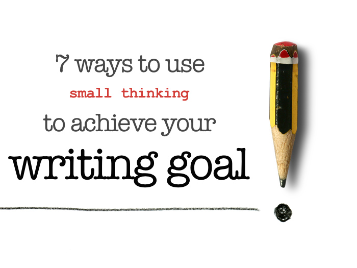 7 ways to use small thinking to achieve your writing goal